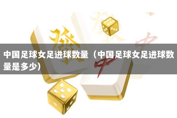 中国足球女足进球数量(中国足球女足进球数量是多少)