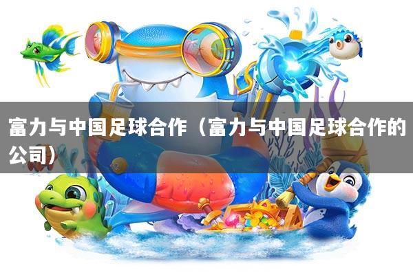 富力与中国足球合作(富力与中国足球合作的公司)