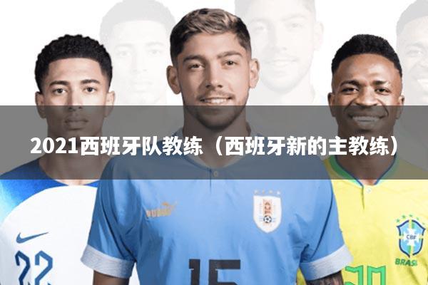 2021西班牙队教练(西班牙新的主教练)