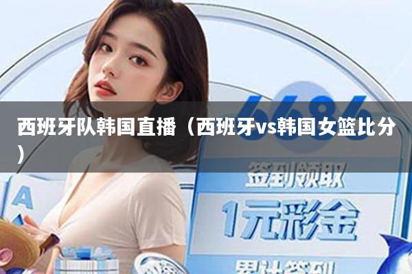 西班牙队韩国直播(西班牙vs韩国女篮比分)